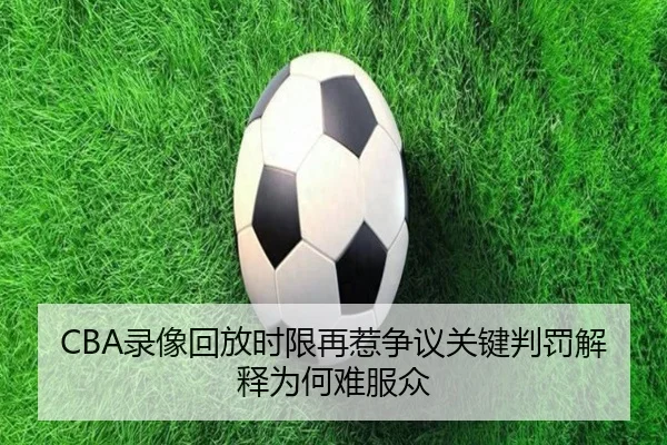 CBA录像回放时限再惹争议关键判罚解释为何难服众