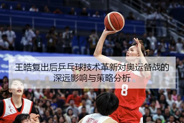 王皓复出后乒乓球技术革新对奥运备战的深远影响与策略分析